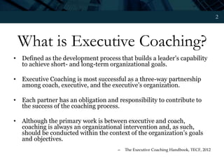 2
What is Executive Coaching?
• Defined as the development process that builds a leader’s capability
to achieve short- and long-term organizational goals.
• Executive Coaching is most successful as a three-way partnership
among coach, executive, and the executive’s organization.
• Each partner has an obligation and responsibility to contribute to
the success of the coaching process.
• Although the primary work is between executive and coach,
coaching is always an organizational intervention and, as such,
should be conducted within the context of the organization’s goals
and objectives.
– The Executive Coaching Handbook, TECF, 2012
 