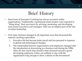 4
Brief History
• Some form of Executive Coaching has always occurred within
organizations. Traditionally, experienced senior leaders were expected to
“bring along” their successors by advising, mentoring, and developing
more junior executives and managers. This was an implicit part of the role
of senior leadership.
• Over time, business changed in (2) important ways that decreased this
internal coaching expectation:
1. Executive life has become faster paced and less personal in response
to global and technological changes;
2. The relationship between organizations and employees changed after
the introduction of downsizing as a business tool during the 1980s.
After all, how much time should a time-stressed executive spend
developing employees if they are unlikely to stay with the
organization long enough to show a return on the investment?
 
