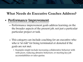 7
What Needs do Executive Coaches Address?
• Performance Improvement:
– Performance improvement goals address learning on the
the broader aspects of the present job, not just a particular
particular project or task.
– This category can include coaching for an executive who
who is “at risk” for being terminated or demoted if the
goals are not met.
• Examples might include increasing collaborative behavior with
with peers, reducing abrasive behaviors, or meeting key job
accountabilities or sales quotas.
 