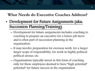 8
What Needs do Executive Coaches Address?
• Development for Future Assignments (aka:
Succession Planning/Training):
– Development for future assignments includes coaching to
coaching to prepare an executive for a future job move
and is often part of succession planning in the
organization.
– It may involve preparation for overseas work, for a larger
larger scope of responsibility, for work in highly political
political arenas, etc.
– Organizations typically invest in this form of coaching
only for those employees deemed to have “high potential”
potential” for future success in the organization.
 