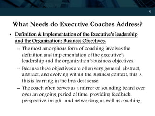 9
What Needs do Executive Coaches Address?
• Definition & Implementation of the Executive’s leadership
and the Organizations Business Objectives:
– The most amorphous form of coaching involves the
definition and implementation of the executive’s
leadership and the organization’s business objectives.
– Because these objectives are often very general, abstract,
abstract, and evolving within the business context, this is
this is learning in the broadest sense.
– The coach often serves as a mirror or sounding board over
over an ongoing period of time, providing feedback,
perspective, insight, and networking as well as coaching.
 