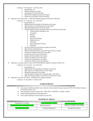 o Duration : 01-Sept-2011 To 20-Nov-2012
 Responsibility :
 Make & manage the accounts
 Computation of vat & Excise Duty
 Make the PLA Register & daily stock register
 Prepare the excel reports of sales forecasting
• Experience as a Group Leader at NIIT MALLROAD, Kanpur (a Franchise of NIIT Ltd.)
o Duration : 11-Oct-2012 To 14-Feb-2013
 Responsibility :
 Making batch file and handover the batches to the trainer
 Make the reports of certificate process for the student
 Manage the placement records for the student
 Take the batches of Careers and Short-Term course of finance and accounts
• Taxation (Direct and Indirect Tax)
• Accounting
• Banking
• Insurance
• Basic Of Technology
• Market Overview
• Tally ERP
• Microsoft Business Navision
• SharePoint
 Launch the batch file and transfer the student in the batch
 Make SAP & Certificate Review
 Make the Education Delivery Log & PPT for the Process of Audit
 Generate the certificate and issue to the student
 Conduct the review session of the trainer
 Manage the batch schedule for the trainer
 Plan for next batches issue to the trainer
 Conduct the examination for the student
 Conduct the seminar for the sale promotion
• Experience as a Senior Finance Trainer at NIIT MALLROAD, Kanpur (a Franchise of NIIT Ltd.)
o Duration : 11-Aug-2011 To 10-Oct-2012
 Responsibility :
 Making Batch file and handover the batches to the trainer
 Make reports of certificate Process for the student
 Manage the placement for the student
 Take the batches of finance & Account, Ms-office, Tally & Etc.
 Make the Education Delivery Log & PPT for the Process of Audit.
• Experience as an Part Time Trainer at Reliable Soft Computer Education
o Duration : 1-Dec-2009 To 30-Nov-2010
ACHIEVEMENTS
• I have passed all DFAA & Other Course Exam for trainer (related to finance trainer) of NIIT LTD at Pacex-E-System
(A franchise of NIIT LTD)
• I have provided Corporate training ( MS – Office 2010) to PEPSICO at Jainpur , Kanpur
• Around 1500 professionals have been trained by me.
• I have cleared Aptitude Test from Naukri.com with 44%.
TECHNICAL SKILLS
Management Accounting Finance & Business Analysis Analytics & Quantitative Research
International Finance (Commercial Term) Banking Operation Primary | Secondary | Cross Selling
Tally ERP & MS. Office Financial Management Managerial Economics
 