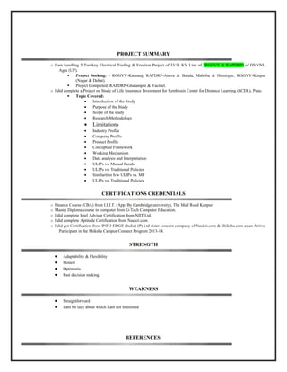 PROJECT SUMMARY
o I am handling 5 Turnkey Electrical Trading & Erection Project of 33/11 KV Line of (RGGVY & RAPDRP) of DVVNL,
Agra (UP).
 Project Seeking: - RGGVY-Kannauj, RAPDRP-Atarra & Banda, Mahoba & Hamirpur, RGGVY-Kanpur
(Nagar & Dehat).
 Project Completed: RAPDRP-Ghatampur & Vacmet.
o I did complete a Project on Study of Life Insurance Investment for Symbiosis Center for Distance Learning (SCDL), Pune.
 Topic Covered:
• Introduction of the Study
• Purpose of the Study
• Scope of the study
• Research Methodology
• Limitations
• Industry Profile
• Company Profile
• Product Profile
• Conceptual Framework
• Working Mechanism
• Data analysis and Interpretation
• ULIPs vs. Mutual Funds
• ULIPs vs. Traditional Policies
• Similarities b/w ULIPs vs. MF
• ULIPs vs. Traditional Policies
CERTIFICATIONS CREDENTIALS
o Finance Course (CBA) from I.I.J.T. (App. By Cambridge university), The Mall Road Kanpur
o Master Diploma course in computer from G-Tech Computer Education.
o I did complete Intel Advisor Certification from NIIT Ltd.
o I did complete Aptitude Certification from Naukri.com
o I did got Certification from INFO EDGE (India) (P) Ltd sister concern company of Naukri.com & Shiksha.com as an Active
Participant in the Shiksha Campus Connect Program 2013-14.
STRENGTH
• Adaptability & Flexibility
• Honest
• Optimistic
• Fast decision making
WEAKNESS
• Straightforward
• I am bit lazy about which I am not interested
REFERENCES
 