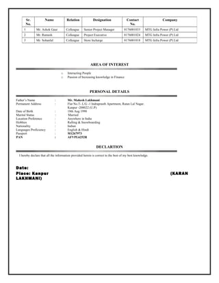 AREA OF INTEREST
o Interacting People
o Passion of Increasing knowledge in Finance
PERSONAL DETAILS
Father’s Name : Mr. Mahesh Lakhmani
Permanent Address : Flat No.T- L/G -1 Indraprasth Apartment, Ratan Lal Nagar.
Kanpur -208022 (U.P)
Date of Birth : 18th Aug 1990
Marital Status : Married
Location Preference : Anywhere in India
Hobbies : Rafting & Snowboarding
Nationality : Indian
Languages Proficiency : English & Hindi
Passport : M1267973
PAN : AFVPL6252R
DECLARTION
I hereby declare that all the information provided herein is correct to the best of my best knowledge.
Date:
Place: Kanpur (KARAN
LAKHMANI)
Sr.
No.
Name Relation Designation Contact
No.
Company
1 Mr. Ashok Gaur Colleague Senior Project Manager 8176001033 MTG Infra Power (P) Ltd
2 Mr. Ramesh Colleague Project Executive 8176001024 MTG Infra Power (P) Ltd
3 Mr. Sohanlal Colleague Store Incharge 8176001018 MTG Infra Power (P) Ltd
 
