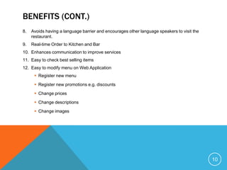 BENEFITS (CONT.)
8.   Avoids having a language barrier and encourages other language speakers to visit the
     restaurant.
9.   Real-time Order to Kitchen and Bar
10. Enhances communication to improve services
11. Easy to check best selling items
12. Easy to modify menu on Web Application
       Register new menu

       Register new promotions e.g. discounts

       Change prices

       Change descriptions

       Change images




                                                                                            10
 