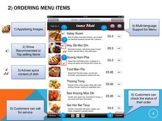 2) ORDERING MENU ITEMS


                                          4) Multi-language
                         1       4
  1) Appetising Images                    Support for Menu


                             2


        2) Show
    Recommended or
    Top selling Items
                         3




     3) Advise spice
     content of dish




                                         6) Customers can
                                         check the status of
                                             their order

5) Customers can call
     for service                                        4
                         5           6
 