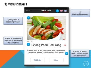 3) MENU DETAILS
                             3
                                              3)
                                     Choice of languages
                         1
  1) Very clear &
 appetising Images




2) Able to order more
than one of an item at
    the same time
                         2




                                      4) Easy to revise
                                 4   menu, prices, images
                                      and descriptions



                                                     5
 