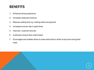 BENEFITS
1.   Enhances dining experience

2.   Increases restaurant revenue

3.   Reduces waiting time e.g. making order and payment

4.   Increases turnover rate in peak times

5.   Improves customer services

6.   Customers receive their orders faster

7.   Encourages and enables diners to order extra food or drinks at any time during their
     meal.




                                                                                            9
 