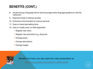 BENEFITS (CONT.)
8.   Avoids having a language barrier and encourages other language speakers to visit the
     restaurant.
9.   Real-time Order to Kitchen and Bar
10. Enhances communication to improve services
11. Easy to check best selling items
12. Easy to modify menu on Web Application
       Register new menu

       Register new promotions e.g. discounts

       Change prices

       Change descriptions

       Change images




            Benefits of e-menu can also watch the video presentation at:
                   http://www.youtube.com/watch?v=-cBTICTa7bE
                                                                                            10
 