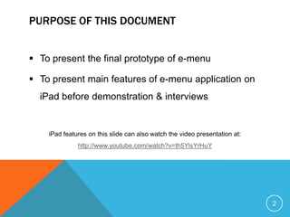 PURPOSE OF THIS DOCUMENT


 To present the final prototype of e-menu

 To present main features of e-menu application on
  iPad before demonstration & interviews


    iPad features on this slide can also watch the video presentation at:
              http://www.youtube.com/watch?v=th5YlsYrHuY




                                                                            2
 