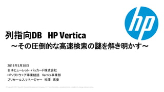 © Copyright 2013 Hewlett-Packard Development Company, L.P. The information contained herein is subject to change without notice.
列指向DB HPVertica
～その圧倒的な高速検索の謎を解き明かす～
2013年5月30日
日本ヒューレット・パッカード株式会社
HPソフトウェア事業統括 Vertica事業部
プリセールスマネージャー 相澤 恵奏
 