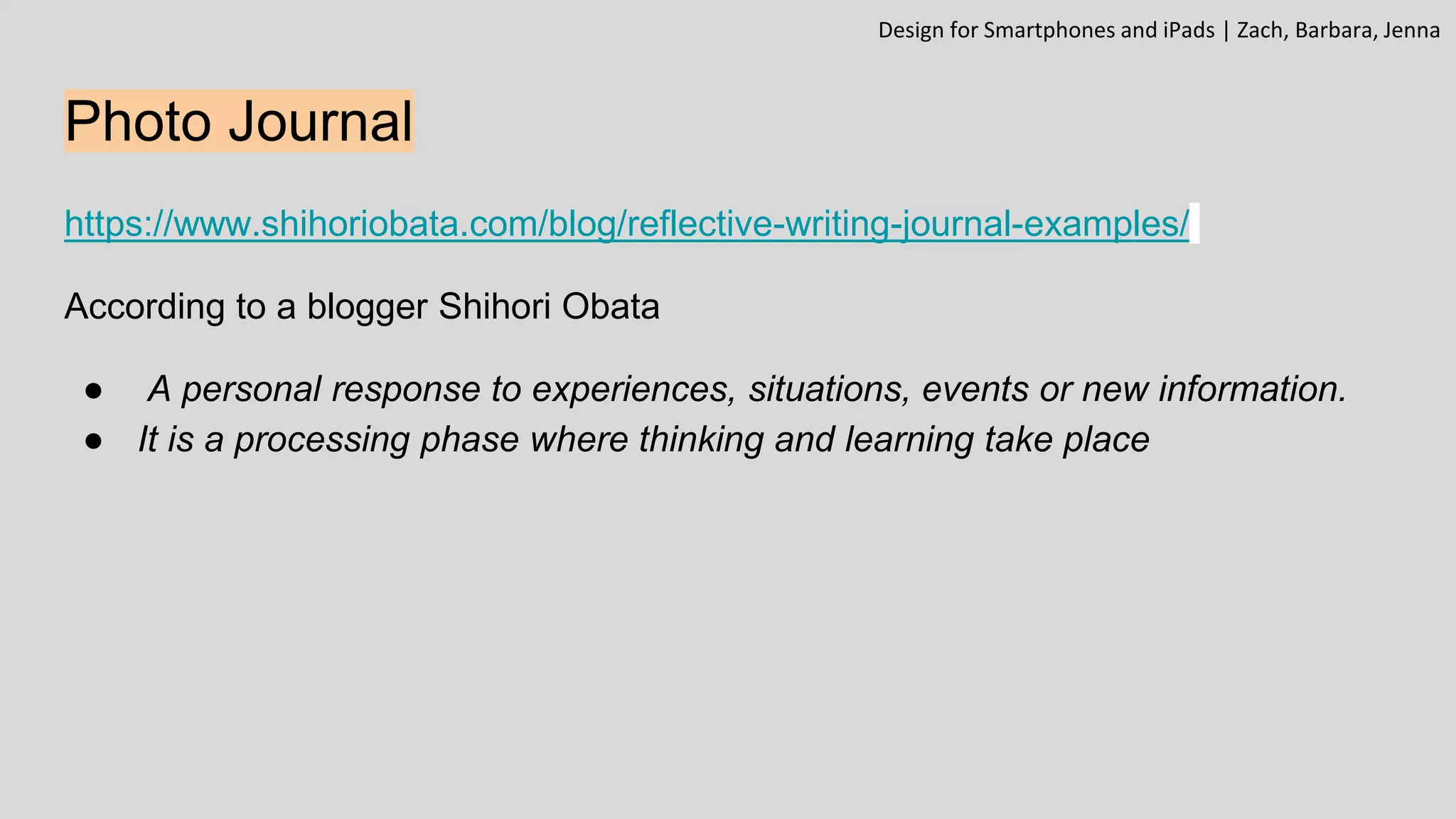 Photo Journal
https://www.shihoriobata.com/blog/reflective-writing-journal-examples/
According to a blogger Shihori Obata
● A personal response to experiences, situations, events or new information.
● It is a processing phase where thinking and learning take place
Design for Smartphones and iPads | Zach, Barbara, Jenna
 