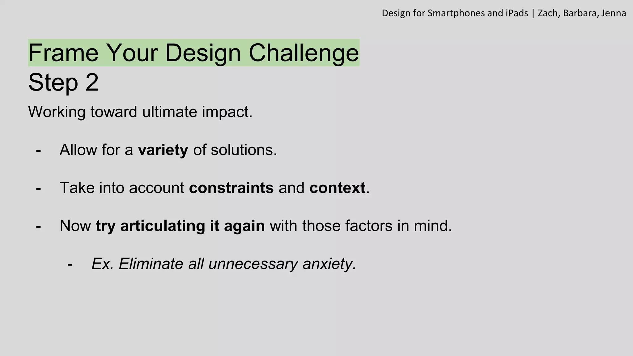 Frame Your Design Challenge
Step 2
Working toward ultimate impact.
- Allow for a variety of solutions.
- Take into account constraints and context.
- Now try articulating it again with those factors in mind.
- Ex. Eliminate all unnecessary anxiety.
Design for Smartphones and iPads | Zach, Barbara, Jenna
 
