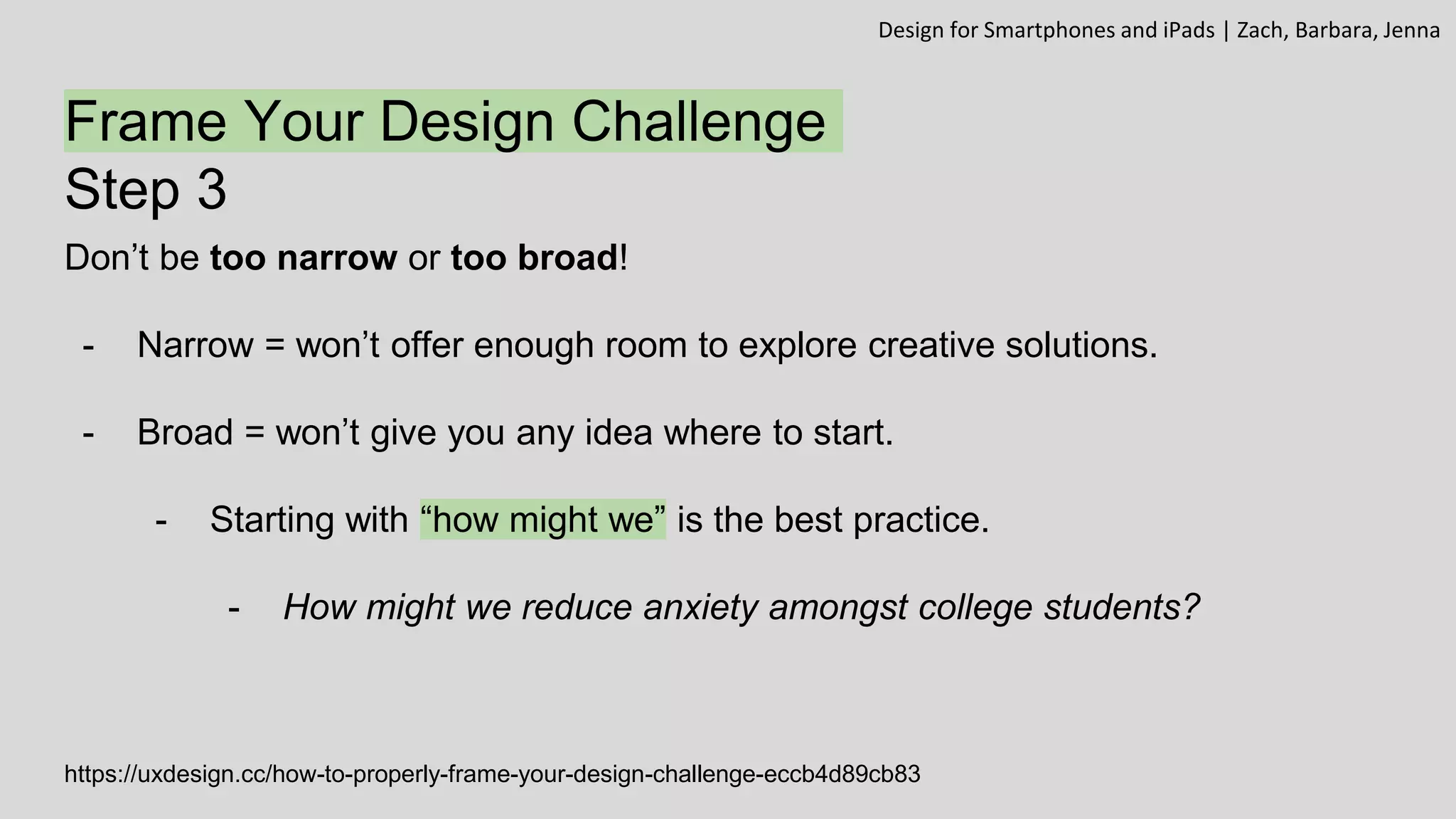 Frame Your Design Challenge
Step 3
Don’t be too narrow or too broad!
- Narrow = won’t offer enough room to explore creative solutions.
- Broad = won’t give you any idea where to start.
- Starting with “how might we” is the best practice.
- How might we reduce anxiety amongst college students?
https://uxdesign.cc/how-to-properly-frame-your-design-challenge-eccb4d89cb83
Design for Smartphones and iPads | Zach, Barbara, Jenna
 