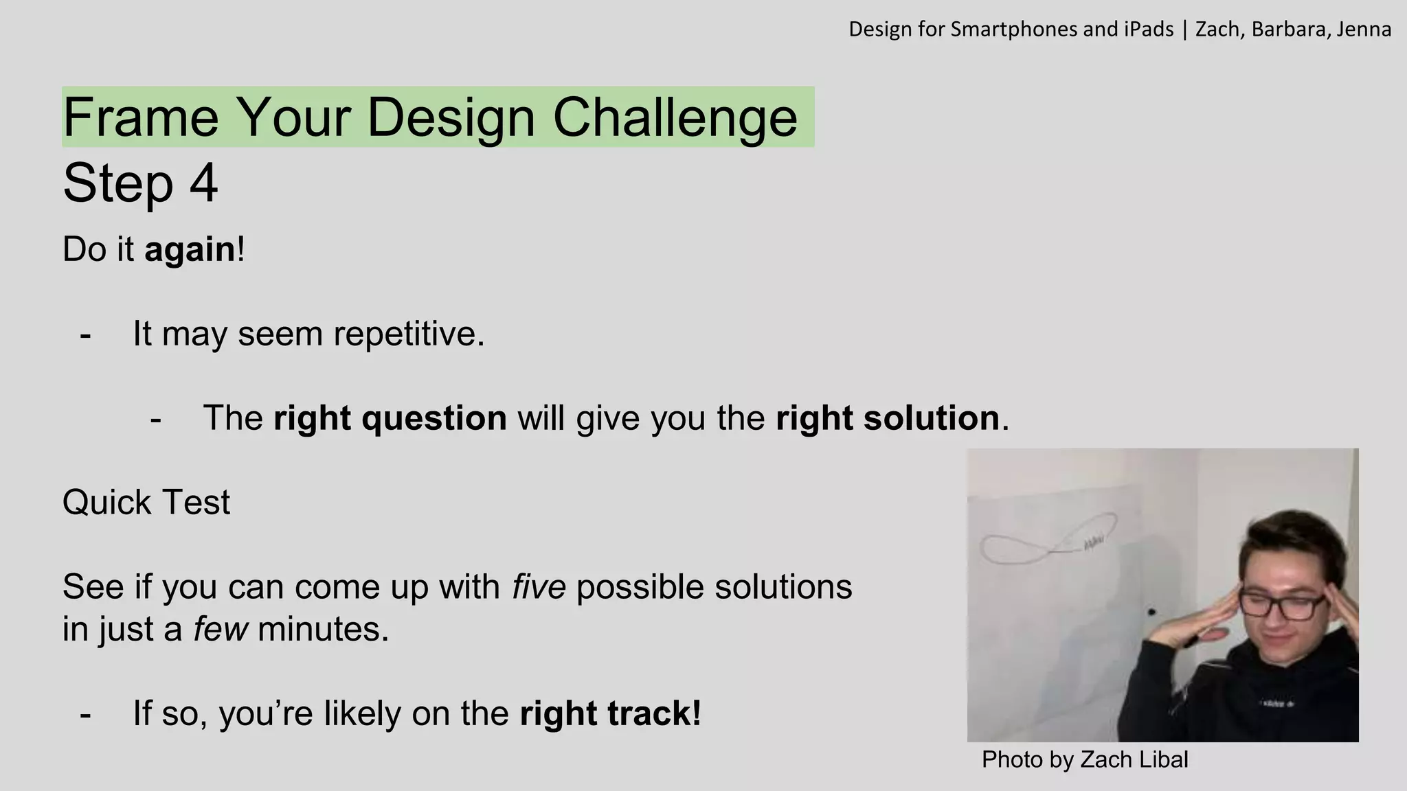Frame Your Design Challenge
Step 4
Do it again!
- It may seem repetitive.
- The right question will give you the right solution.
Quick Test
See if you can come up with five possible solutions
in just a few minutes.
- If so, you’re likely on the right track!
Design for Smartphones and iPads | Zach, Barbara, Jenna
Photo by Zach Libal
 