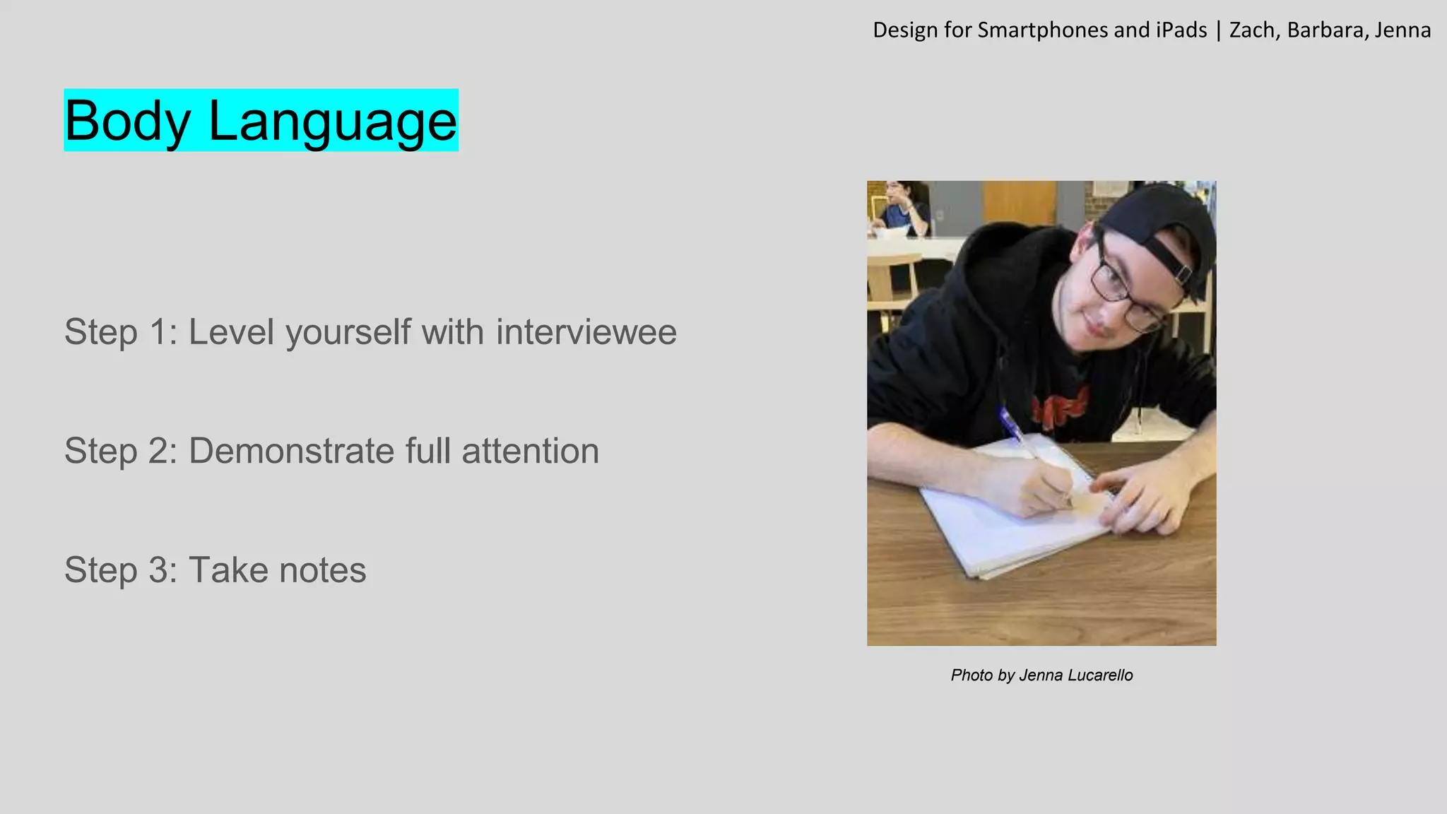 Body Language
Step 1: Level yourself with interviewee
Step 2: Demonstrate full attention
Step 3: Take notes
Design for Smartphones and iPads | Zach, Barbara, Jenna
Photo by Jenna Lucarello
 