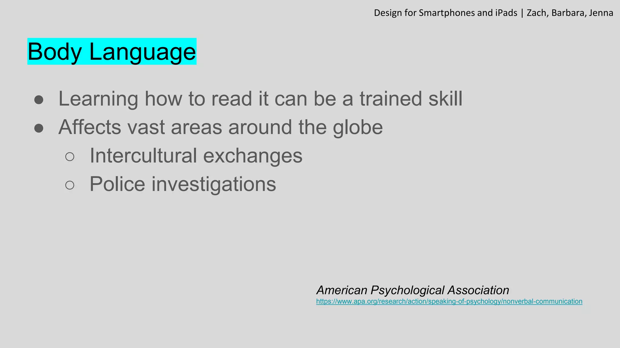 Body Language
● Learning how to read it can be a trained skill
● Affects vast areas around the globe
○ Intercultural exchanges
○ Police investigations
American Psychological Association
https://www.apa.org/research/action/speaking-of-psychology/nonverbal-communication
Design for Smartphones and iPads | Zach, Barbara, Jenna
 