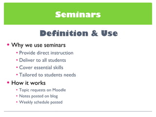 Seminars Why we use seminars Provide direct instruction Deliver to all students Cover essential skills Tailored to students needs How it works Topic requests on Moodle Notes posted on blog Weekly schedule posted 