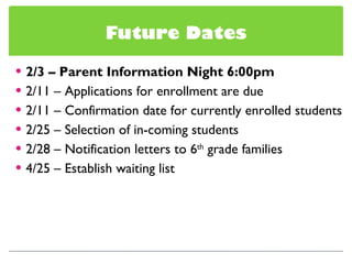 Future Dates 2/3 – Parent Information Night 6:00pm 2/11 – Applications for enrollment are due 2/11 – Confirmation date for currently enrolled students 2/25 – Selection of in-coming students 2/28 – Notification letters to 6 th  grade families 4/25 – Establish waiting list 