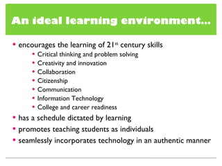 encourages the learning of 21 st  century skills Critical thinking and problem solving Creativity and innovation Collaboration Citizenship Communication Information Technology College and career readiness has a schedule dictated by learning promotes teaching students as individuals seamlessly incorporates technology in an authentic manner An ideal learning environment… 