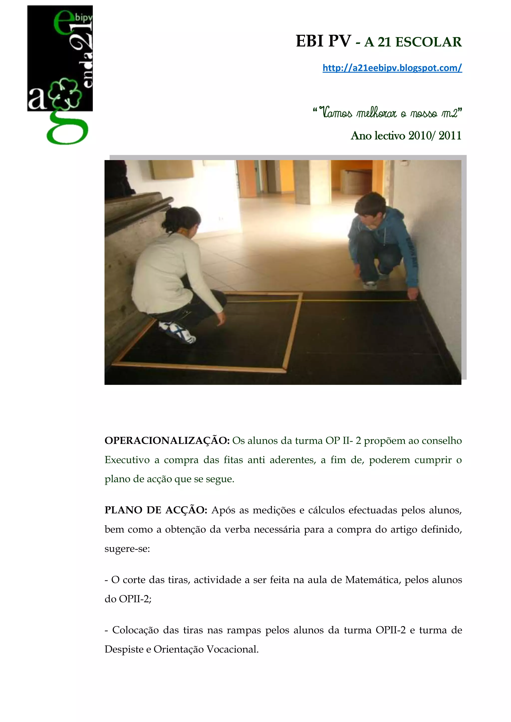 EBI PV - A 21 ESCOLAR
                                                http://a21eebipv.blogspot.com/



                                             “ Vamos melhorar o nosso m2”
                                                      Ano lectivo 2010/ 2011




OPERACIONALIZAÇÃO: Os alunos da turma OP II- 2 propõem ao conselho
Executivo a compra das fitas anti aderentes, a fim de, poderem cumprir o
plano de acção que se segue.


PLANO DE ACÇÃO: Após as medições e cálculos efectuadas pelos alunos,
bem como a obtenção da verba necessária para a compra do artigo definido,
sugere-se:


- O corte das tiras, actividade a ser feita na aula de Matemática, pelos alunos
do OPII-2;


- Colocação das tiras nas rampas pelos alunos da turma OPII-2 e turma de
Despiste e Orientação Vocacional.
 