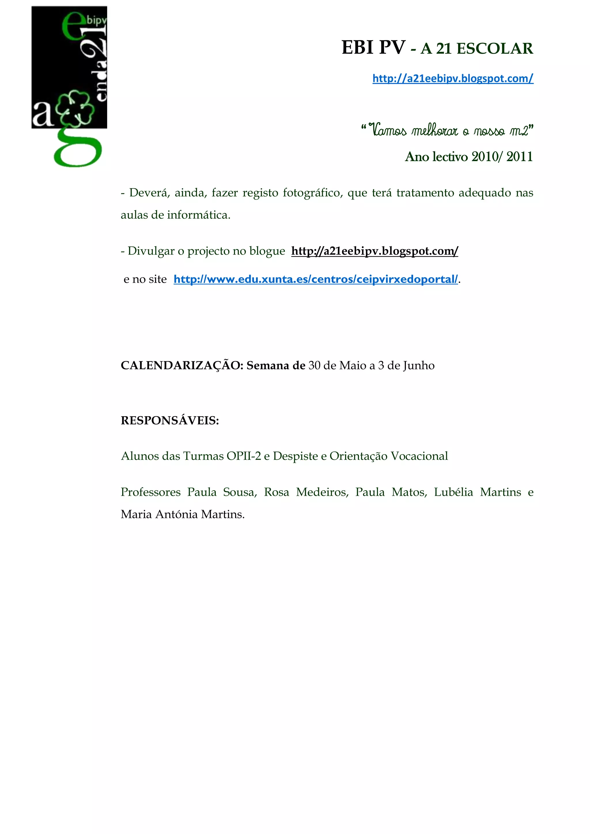 EBI PV - A 21 ESCOLAR
                                              http://a21eebipv.blogspot.com/



                                            “ Vamos melhorar o nosso m2”
                                                    Ano lectivo 2010/ 2011

- Deverá, ainda, fazer registo fotográfico, que terá tratamento adequado nas
aulas de informática.


- Divulgar o projecto no blogue http://a21eebipv.blogspot.com/

e no site http://www.edu.xunta.es/centros/ceipvirxedoportal/.




CALENDARIZAÇÃO: Semana de 30 de Maio a 3 de Junho



RESPONSÁVEIS:

Alunos das Turmas OPII-2 e Despiste e Orientação Vocacional


Professores Paula Sousa, Rosa Medeiros, Paula Matos, Lubélia Martins e
Maria Antónia Martins.
 