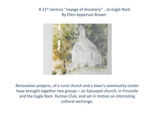 A 21st century “voyage of discovery” …to Eagle Rock
By Ellen Apperson Brown

Renovation projects, of a rural church and a town’s community center
have brought together two groups – an Episcopal church, in Fincastle
and the Eagle Rock Ruritan Club, and set in motion an interesting
cultural exchange.

 