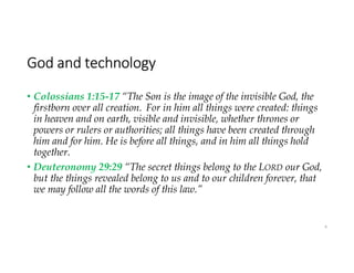 God and technology
• Colossians 1:15-17 “The Son is the image of the invisible God, the
firstborn over all creation. For in him all things were created: things
in heaven and on earth, visible and invisible, whether thrones or
powers or rulers or authorities; all things have been created through
him and for him. He is before all things, and in him all things hold
together.
• Deuteronomy 29:29 “The secret things belong to the LORD our God,
but the things revealed belong to us and to our children forever, that
we may follow all the words of this law.”
4
 