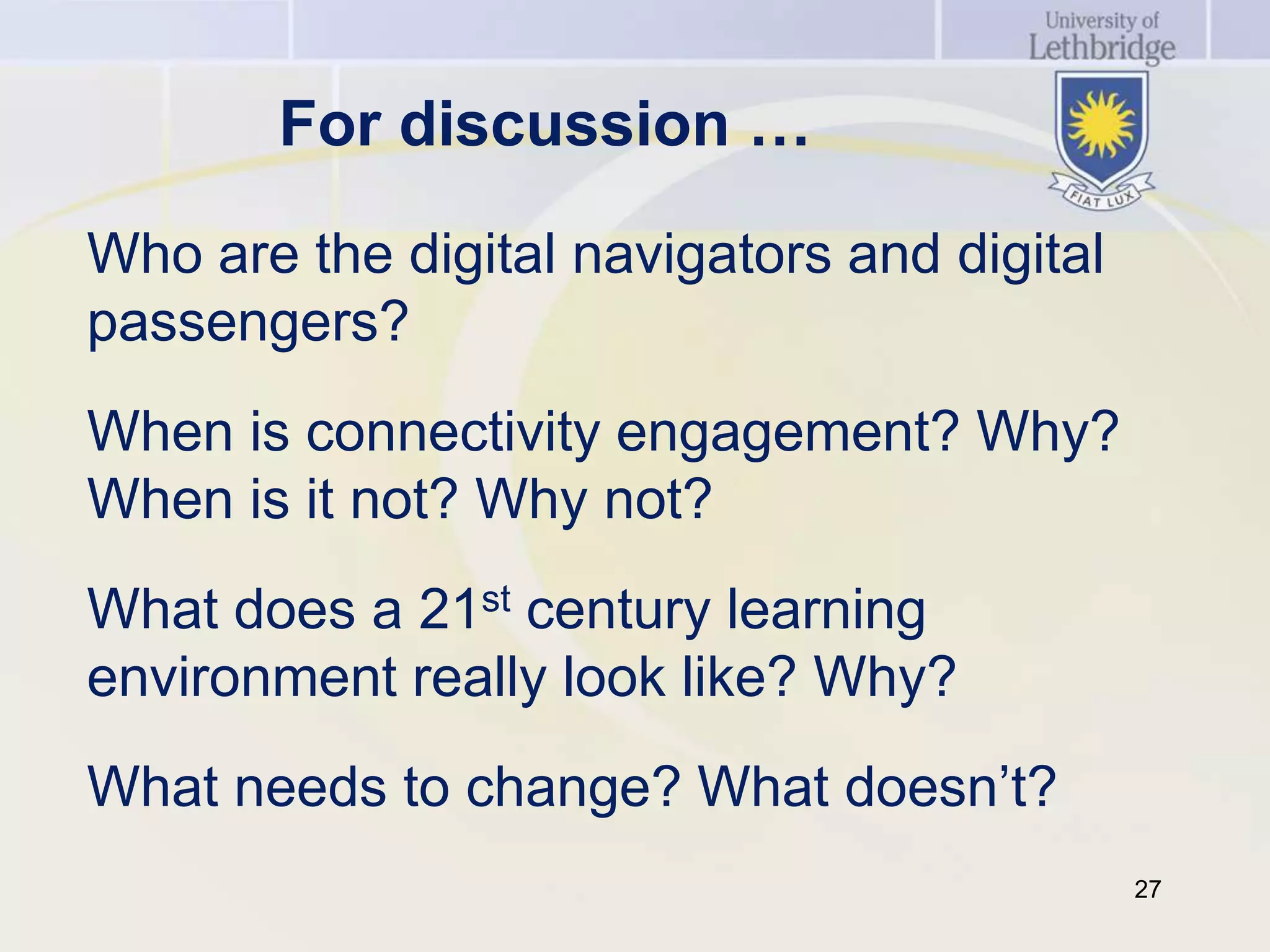 For discussion …

Who are the digital navigators and digital
passengers?
When is connectivity engagement? Why?
When is it not? Why not?
What does a 21st century learning
environment really look like? Why?
What needs to change? What doesn’t?
                                             27
 