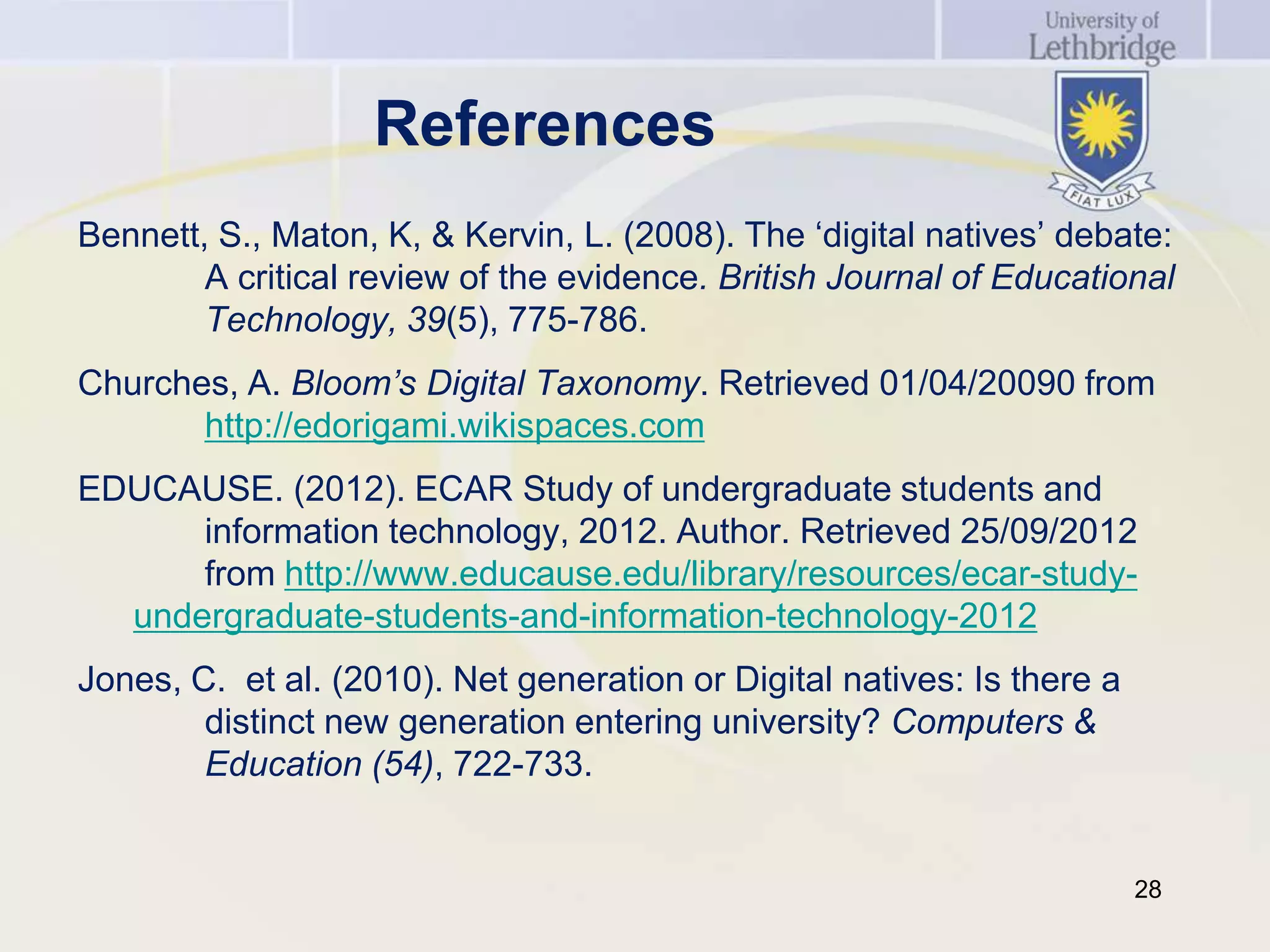 References
Bennett, S., Maton, K, & Kervin, L. (2008). The ‘digital natives’ debate:
        A critical review of the evidence. British Journal of Educational
        Technology, 39(5), 775-786.
Churches, A. Bloom’s Digital Taxonomy. Retrieved 01/04/20090 from
       http://edorigami.wikispaces.com
EDUCAUSE. (2012). ECAR Study of undergraduate students and
      information technology, 2012. Author. Retrieved 25/09/2012
      from http://www.educause.edu/library/resources/ecar-study-
  undergraduate-students-and-information-technology-2012
Jones, C. et al. (2010). Net generation or Digital natives: Is there a
        distinct new generation entering university? Computers &
        Education (54), 722-733.


                                                                         28
 