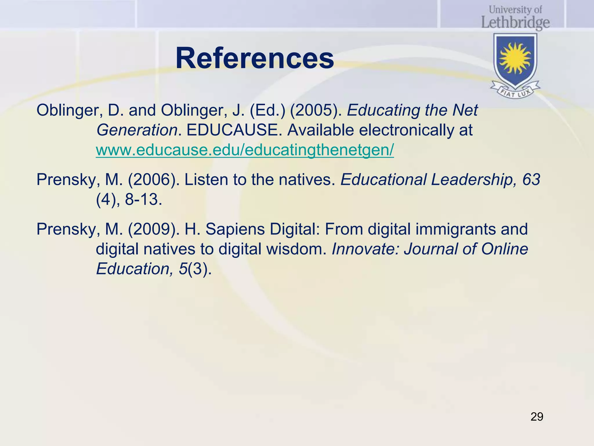 References
Oblinger, D. and Oblinger, J. (Ed.) (2005). Educating the Net
       Generation. EDUCAUSE. Available electronically at
       www.educause.edu/educatingthenetgen/
Prensky, M. (2006). Listen to the natives. Educational Leadership, 63
       (4), 8-13.
Prensky, M. (2009). H. Sapiens Digital: From digital immigrants and
       digital natives to digital wisdom. Innovate: Journal of Online
       Education, 5(3).




                                                                        29
 