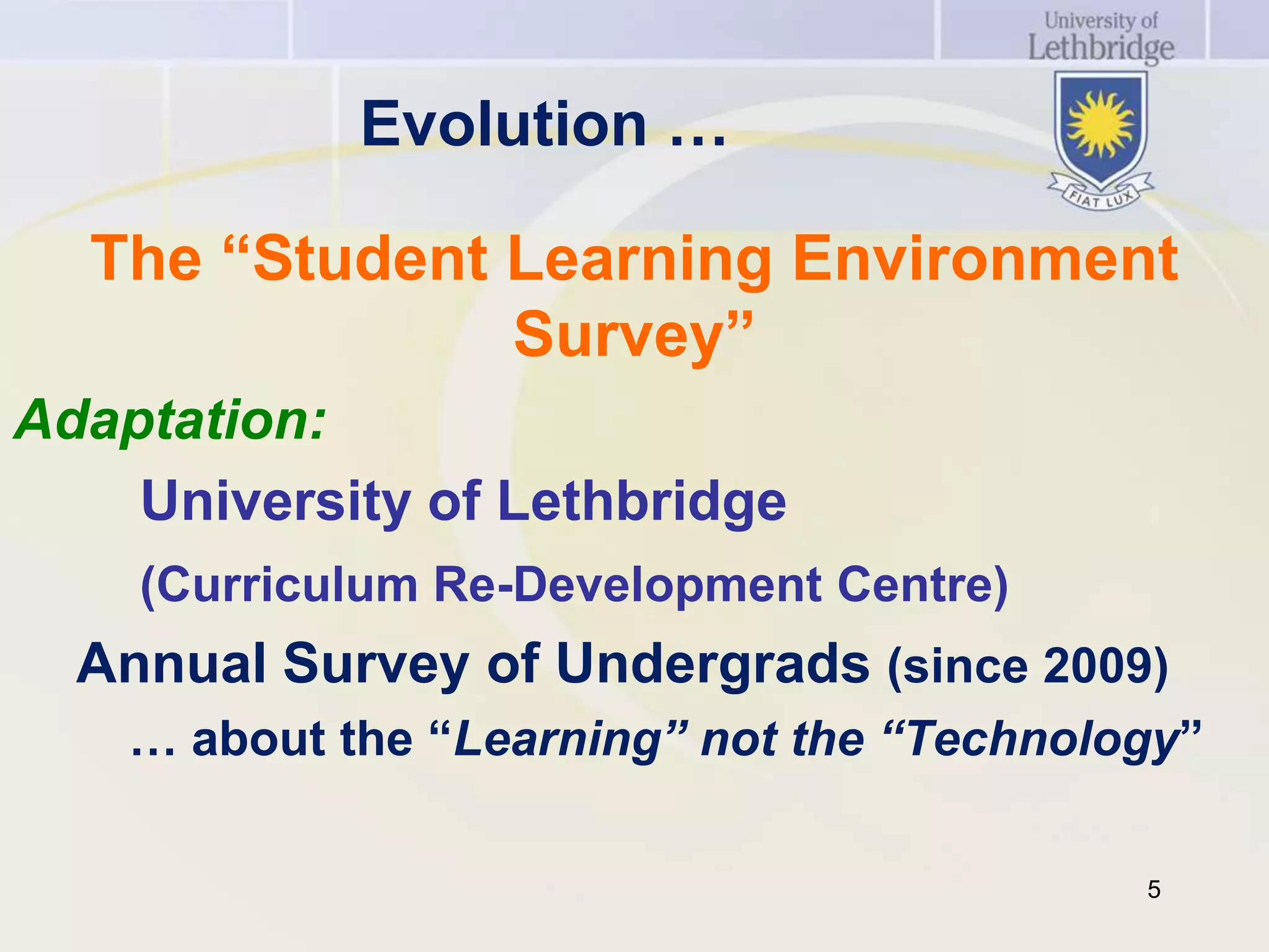 Evolution …

  The “Student Learning Environment
               Survey”
Adaptation:
    University of Lethbridge
    (Curriculum Re-Development Centre)
  Annual Survey of Undergrads (since 2009)
    … about the “Learning” not the “Technology”

                                            5
 