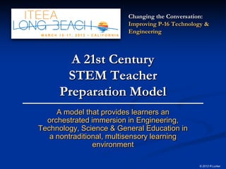 Changing the Conversation:
                         Improving P-16 Technology &
                         Engineering



        A 21st Century
       STEM Teacher
      Preparation Model
     A model that provides learners an
  orchestrated immersion in Engineering,
Technology, Science & General Education in
   a nontraditional, multisensory learning
                environment

                                                © 2012 R Lurker
 