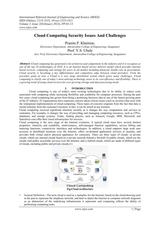 International Refereed Journal of Engineering and Science (IRJES)
ISSN (Online) 2319-183X, (Print) 2319-1821
Volume 2, Issue 2(February 2013), PP.01-13
www.irjes.com

              Cloud Computing Security Issues And Challenges
                                           Pranita P. Khairnar,
                   Electronics Department, Amrutvahini College of Engineering, Sangamner
                                              Prof. V.S. Ubale
              Asst. Prof. Electronics Department, Amrutvahini College of Engineering, Sangamner


Abstract- Cloud computing has generated a lot of interest and competition in the industry and it is recognize as
one of the top 10 technologies of 2010. It is an internet based service delivery model which provides internet
based services, computing and storage for users in all market including financial, health care & government.
Cloud security is becoming a key differentiator and competitive edge between cloud providers. From the
providers point of view a Cloud is a very large distributed system which poses many challenges. Cloud
computing is clearly one of today’s most enticing technology areas to its cost-efficiency and flexibility. There is
a growing trend of using cloud services for ever growing storage and data processing needs.

                                           I.     INTRODUCTION
         Cloud computing is one of today's most exciting technologies due to its ability to reduce costs
associated with computing while increasing flexibility and scalability for computer processes. During the past
few years, cloud computing has grown from being a promising business idea to one of the fastest growing parts
of the IT industry. IT organizations have expresses concern about critical issues (such as security) that exist with
the widespread implementation of cloud computing. These types of concerns originate from the fact that data is
stored remotely from the customer's location; in fact, it can be stored at any location.
Cloud computing received significant attention recently as it changes the way computation and services to
customers, For example, it changes the way of providing and managing computing resources, such as CPUs,
databases, and storage systems. Today, leading players, such as Amazon, Google, IBM, Microsoft, and
Salesforce.com offer their cloud infrastructure for services.
Cloud computing is the next stage of the Internet evolution. A typical cloud must have several distinct
properties: elasticity and scalability, multi-tenancy, self-managed function capabilities, service billing and
metering functions, connectivity interfaces and technologies. In addition, a cloud supports large scale user
accesses at distributed locations over the Internet, offers on-demand application services at anytime, and
provides both virtual and/or physical appliances for customers. There are three types of clouds: a) private
clouds, which are internal clouds based on a private network behind a firewall; b) public clouds, which are the
clouds with public accessible services over the Internet; and c) hybrid clouds, which are made of different types
of clouds, including public and private clouds.(1)




                                             Fig:Cloud architecture

•   General Definition - The term cloud is used as a metaphor for the Internet, based on the cloud drawing used
    in the past to represent the telephone network, and later to depict the Internet in computer network diagrams
    as an abstraction of the underlying infrastructure it represents and computing reflects the ability of
    performing computing tasks.
                                                     www.irjes.com                                         1 | Page
 