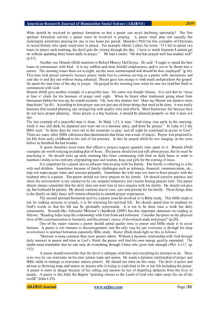 American Research Journal of Humanities Social Science (ARJHSS)R) 2019
ARJHSS Journal www.arjhss.com Page |11
What should be involved in spiritual formation so that a pastor can avoid declining spiritually? The first
spiritual formation activity a pastor must be involved is praying. A pastor must pray not casually but
meaningful sometimes praying for one or two hours per period. Bounds (1982) list few examples of Christians
in recent history who spent much time in prayer. For example Martin Luther, he wrote: “If I fail to spend two
hours in prayer each morning, the devil gets the victory through the day. I have so much business I cannot get
on without spending three hours daily in prayer.” He had a motto: “He that has prayed well has studied well”
(p.45).
Another one Bounds (Ibid) mentions is Robert Murray McCheyne. He said: “I ought to spend the best
hours in communion with God. It is my noblest and most fruitful employment, and is not to be thrust into a
corner. The morning hours from six to eight, are the most uninterrupted and should be thus employed” (p.46).
This man took prayer seriously because prayer made him to continue serving as a pastor with earnestness and
zeal day in and day out without being ashamed. Prayer gave him energy to both teach and proclaim the gospel.
He spent the best time of the day in prayer. He prayed in the morning time when he was not tired but fresh to
communion with God.
Bounds (Ibid) give another example of a prayerful man. His name was Joseph Alleine. It is said that he “arose
at four o‟ clock for his business of prayer until eight. When he heard other tradesmen going about their
businesses before he was up, he would exclaim: „Oh, how this shames me! Does my Master not deserve more
than theirs‟”(p.45). According to him prayer was not just one of those things that need to be done. It was really
business that needed planning and strategizing with quality time and efforts. Most businesses fail because they
do not have proper planning. Since prayer is a big business, it should be planned properly so that it does not
fail.
The last example of a prayerful man is Jesus. In Mark 1:35, it says: “And rising very early in the morning,
while it was still dark, he departed and went out to a desolate place, and there he prayed.” In Luke 6:12 the
Bible says: “In those days he went out to the mountain to pray, and all night he continued in prayer to God.”
There are many other Bible references that demonstrate that Jesus was a man of prayer. Prayer was practiced in
his life from early childhood to his end of his ministry. In fact he prayed while he was hanging on the cross
before he breathed the last breathe.
A pastor therefore must learn that effective prayers require quantity time spent in it. Bounds (Ibid)
examples are worth noticing including that of Jesus. The pastor should not just talk about prayer, but he must be
practicing it. He should wake up early morning like Jesus communing with God on daily bases in order to
maintain vitality in his ministry of preparing men and women, boys and girls for the coming of Jesus.
It is important for a pastor also to allocate time to pray with his family. The family is referring to is his
wife and children. Sometimes because of family challenges such as intimacy, financial, communication, etc.,
may not make prayer times and sessions palatable. Sometimes the wife may not want to have prayers with the
husband who is a pastor. The pastor should not force prayers on his family. He should exercise patience and
when the environment is not conducive he can suspend temporary and resume having prayers later. The pastor
should always remember that the devil does not want him to have prayers with his family. He should not give
up, but heshould be patient. He should continue also to love, care and provide for his family. These things done
to the family on daily bases will remove obstacles to smooth prayer experiences.
The second spiritual formation activity a pastor must be involved in is Bible study. This Bible study is
not for making sermons to preach, it is for nurturing his spiritual life. He should spend time to meditate on
God‟s words so that his life can be spiritually rejuvenated. It is not to be done once a week but daily
consistently. Seventh-Day Adventist Minister‟s Handbook (2009) has this important statement on reading as
follows: “Reading helps keep the relationship with God fresh and informed. Consider Scripture as the physical
form of His communication to humanity and the primary source of devotional study and prayer” (p.20).
One of the major reasons a pastor should spend quality time in prayer and Bible study is to avoid
burnout. A pastor is not immune to discouragements and the only way he can overcome is through his deep
involvement in spiritual formation especially Bible study. Rainer (Ibid) sheds light on this as follows:
“Burnout is more common than most pastors admit. Without a dynamic relationship with God through
daily renewal in prayer and time in God‟s Word, the pastor will find his own energy quickly expended. The
leader must remember that he can only do everything through Christ who gives him strength (Phil. 4:13)” (p.
192).
A pastor should remember that the devil is unhappy with him and everything he attempts to do. There
is no way he can overcome on his own satanic traps and snares. He needs a dynamic relationship of prayer and
Bible study to manage to overcome satanic powers. He should not relax on this issue. The devil is active and
serious at throwing traps and snares on anyone who is trying to exalt God in his or her life including the pastor.
A pastor is more in danger because of his calling and passion he has of dispelling darkness from the lives of
people. A pastor is like John the Baptist “pointing sinners to the Lamb of God who takes away the sin of the
world” (John 1:29).
 