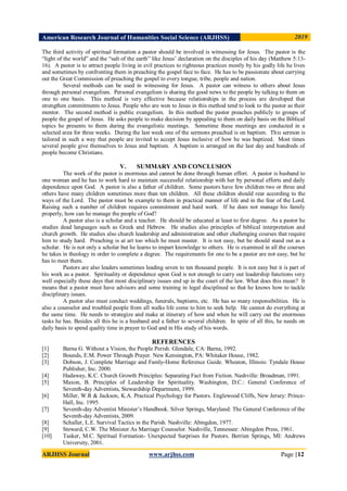 American Research Journal of Humanities Social Science (ARJHSS)R) 2019
ARJHSS Journal www.arjhss.com Page |12
The third activity of spiritual formation a pastor should be involved is witnessing for Jesus. The pastor is the
“light of the world” and the “salt of the earth” like Jesus‟ declaration on the disciples of his day (Matthew 5:13-
16). A pastor is to attract people living in evil practices to righteous practices mostly by his godly life he lives
and sometimes by confronting them in preaching the gospel face to face. He has to be passionate about carrying
out the Great Commission of preaching the gospel to every tongue, tribe, people and nation.
Several methods can be used in witnessing for Jesus. A pastor can witness to others about Jesus
through personal evangelism. Personal evangelism is sharing the good news to the people by talking to them on
one to one basis. This method is very effective because relationships in the process are developed that
strengthen commitments to Jesus. People who are won to Jesus in this method tend to look to the pastor as their
mentor. The second method is public evangelism. In this method the pastor preaches publicly to groups of
people the gospel of Jesus. He asks people to make decision by appealing to them on daily basis on the Biblical
topics he presents to them during the evangelistic meetings. Sometime these meetings are conducted in a
selected area for three weeks. During the last week one of the sermons preached is on baptism. This sermon is
tailored in such a way that people are invited to accept Jesus inclusive of how he was baptized. Most times
several people give themselves to Jesus and baptism. A baptism is arranged on the last day and hundreds of
people become Christians.
V. SUMMARY AND CONCLUSION
The work of the pastor is enormous and cannot be done through human effort. A pastor is husband to
one woman and he has to work hard to maintain successful relationship with her by personal efforts and daily
dependence upon God. A pastor is also a father of children. Some pastors have few children two or three and
others have many children sometimes more than ten children. All these children should rear according to the
ways of the Lord. The pastor must be example to them in practical manner of life and in the fear of the Lord.
Raising such a number of children requires commitment and hard work. If he does not manage his family
properly, how can he manage the people of God?
A pastor also is a scholar and a teacher. He should be educated at least to first degree. As a pastor he
studies dead languages such as Greek and Hebrew. He studies also principles of biblical interpretation and
church growth. He studies also church leadership and administration and other challenging courses that require
him to study hard. Preaching is at art too which he must master. It is not easy, but he should stand out as a
scholar. He is not only a scholar but he learns to impart knowledge to others. He is examined in all the courses
he takes in theology in order to complete a degree. The requirements for one to be a pastor are not easy, but he
has to meet them.
Pastors are also leaders sometimes leading seven to ten thousand people. It is not easy but it is part of
his work as a pastor. Spirituality or dependence upon God is not enough to carry out leadership functions very
well especially these days that most disciplinary issues end up in the court of the law. What does this mean? It
means that a pastor must have advisors and some training in legal disciplined so that he knows how to tackle
disciplinary issues.
A pastor also must conduct weddings, funerals, baptisms, etc. He has so many responsibilities. He is
also a counselor and troubled people from all walks life come to him to seek help. He cannot do everything at
the same time. He needs to strategize and make at itinerary of how and when he will carry out the enormous
tasks he has. Besides all this he is a husband and a father to several children. In spite of all this, he needs on
daily basis to spend quality time in prayer to God and in His study of his words.
REFERENCES
[1] Barna G. Without a Vision, the People Perish. Glendale, CA: Barna, 1992.
[2] Bounds, E.M. Power Through Prayer. New Kensington, PA: Whitaker House, 1982.
[3] Dobson, J. Complete Marriage and Famly-Home Reference Guide. Wheaton, Illinois: Tyndale House
Publisher, Inc. 2000.
[4] Hadaway, K.C. Church Growth Principles: Separating Fact from Fiction. Nashville: Broadman, 1991.
[5] Maxon, B. Principles of Leadership for Spirituality. Washington, D.C.: General Conference of
Seventh-day Adventists, Stewardship Department, 1999.
[6] Miller, W.R & Jackson, K.A. Practical Psychology for Pastors. Englewood Cliffs, New Jersey: Prince-
Hall, Inc. 1995.
[7] Seventh-day Adventist Minister‟s Handbook. Silver Springs, Maryland: The General Conference of the
Seventh-day Adventists, 2009.
[8] Schaller, L.E. Survival Tactics in the Parish. Nashville: Abingdon, 1977.
[9] Steward, C.W. The Minister As Marriage Counselor. Nashville, Tennessee: Abingdon Press, 1961.
[10] Tasker, M.C. Spiritual Formation- Unexpected Surprises for Pastors. Berrien Springs, MI: Andrews
University, 2001.
 