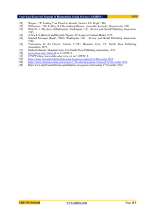 American Research Journal of Humanities Social Science (ARJHSS)R) 2019
ARJHSS Journal www.arjhss.com Page |13
[11] Wagner, C.P. Leading Your Church to Growth. Ventura, CA: Regal, 1984.
[12] Williamson, C.M. & Allen, R.J.The teaching Minister. Louisville, Kentucky: Westminister, 1991.
[13] White G. E. The Story of Redemption. Washington, D.C. : Review and Herald Publishing Association,
1947.
[14] A New Life (Revival and Beyond). Payson, AZ: Leaves of Autumn Books, 1972.
[15] Selected Messages Book3 (3SM). Washington, D.C. : Review and Herald Publishing Association,
1980.
[16] Testimonies for the Church, Volume 3 (3T). Mountain View, CA: Pacific Press Publishing
Association, 1875.
[17] Medical Ministry. Mountain View, CA: Pacific Press Publishing Association, 1932.
[18] www.ehow.com- retrieved on 11/10/2018.
[19] CTSFW-https.//www.ctsfw.educ retrieved on 11/02/2018.
[20] https://www.christianleaderinstitute/what-is-pastor- retrieved 1st November 2018.
[21] https://www.christiancourier.com/articles/1178-what-is-a-pastor-/retrieved 1st November 2018.
[22] https//www.acts29.com/biblical-qualifications-of-a-pastor-retrieved on 1st
November 2018.
 