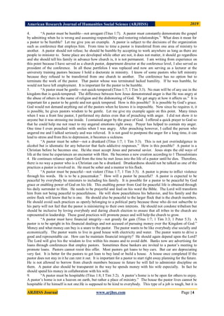 American Research Journal of Humanities Social Science (ARJHSS)R) 2019
ARJHSS Journal www.arjhss.com Page |4
4. “A pastor must be humble—not arrogant (Titus 1:7). A pastor must constantly demonstrate the gospel
by admitting when he is wrong and assuming responsibility and restoring relationships.” What does it mean for
a pastor to be humble? Let me give you an example. A pastor is subject to the decisions of the organization
such as conference that employs him. From time to time a pastor is transferred from one area of ministry to
another. A pastor should not refuse; he should be humble by accepting to work anywhere as long as there are
people to minister to. Some place are developed while other are not, it does not matter, it should go regardless
and she should tell his family in advance how church is, it is not permanent. I am writing from experience on
this point because I have served as a church pastor, department director at the conference level, I also served as
president of the conference. In all these portfolios I was replaced and now am serving as a lecturer at the
university training pastors because I hold a doctorate in ministry. I know of some pastors who left ministry
because they refused to be transferred from one church to another. The conference has no option but to
terminate the work of the pastor. That pastor whose was terminated lacked humility. If he was humble, he
would not have left employment. It is important for the pastor to be humble.
5. “A pastor must be gentle—not quick-tempered (Titus 1:7; 1 Tim 3:3). No man will be of any use in the
kingdom that is quick-tempered. The difference between how Jesus demonstrated anger is that He was angry at
the abuse of others in the name of religion and the dishonoring of God. We get angry at how it affects us.” It is
important for a pastor to be gentle and not quick tempered. How is this possible? It is possible by God‟s grace.
God would not demand anything out of the pastors when he knows it is impossible. Now since he requires it, it
is possible, he gives pastors wisdom to be gentle. Let me give my example again on this point. Many times
when I was a front line pastor, I performed my duties even that of preaching with anger. I did not show it to
anyone but it was stressing me inside. I contained anger by the grace of God. I offered a quick prayer to God so
that he could help me not react to my angered emotions right away. Prayer has helped to contain my anger.
One time I even preached with smiles when I was angry. After preaching however, I called the person who
angered me and I talked seriously and was relieved. It is not good to postpone the anger for a long time, it can
lead to stress and from this to depression, it becomes a sickness.
6. “A pastor must be sober—not a drunkard (Titus 1:7; 1 Tim 3:3). This is not just overindulgence in
alcohol but is idiomatic for any behavior that fuels addictive responses.” How is this possible? A pastor is a
Christian before he becomes one. He/she must accept Jesus and personal savior. Jesus stops the old ways of
life at the time he experiences an encounter with Him. He becomes a new creation according to 1 Thessalonians
4. He continues reliance upon God from the time he met Jesus into the life of a pastor until he dies. Therefore,
there is no way a pastor who is a Christian can be a drunkard. Drunkardness should not be talked as one of the
practices a pastor is involved in. He must be sober and a mentor to his flock.
7. “A pastor must be peaceful—not violent (Titus 1:7; 1 Tim 3:3). A pastor is prone to inflict violence
through his words. He is to be a peacemaker.” How will a pastor be peaceful? A pastor is expected to be
peaceful by everybody he ministers to including his family. It is possible for a pastor to be peaceful by God
grace or enabling power of God on his life. This enabling power from God for peaceful life is obtained through
his daily surrender to Him. He needs to be prayerful and feed on his word the Bible. The Lord will transform
him from not being peaceful to peacefulness. He will show peacefulness his behavior, and his family and the
entire flock will know that he is one. He should also be peaceful to the larger flock that is the church members.
He should avoid such practices as openly belonging to a political party because those who do not subscribe to
his party will not feel that the pastor is ministering to their own interests. He should not condone tribalism but
should be inclusive by loving everybody and during church election to ensure that all tribes in the church are
represented in leadership. These good practices will promote peace and will help the church to grow.
8. “A pastor must have financial integrity—not greedy for gain (Titus 1:7; 1 Tim 3:3; 1 Peter 5:3). A
pastor is to be upright in his financial dealings and not accused of pursuing money over the Kingdom of God.”
Money and what money can buy is a snare to the pastor. The pastor wants to be like everybody else socially and
economically. The pastor wants to live in good house with electricity and water. The pastor wants to drive a
good and representable car. How can he maintain financial integrity? He should again depend upon the Lord?
The Lord will give his the wisdom to live within his means and to avoid debt. Banks now are advertising for
loans through conferences that employ pastors. Sometimes these bankers are invited to a pastor‟s meeting to
promote loans. Pastors cannot resist this offer. Most pastors get loans to buy cars. But car are depreciating
very fast. It is better for the pastors to get loan to buy land or build a house. A house once completed If the
pastor does not stay in it he can rent it out. It is important for a pastor to start right away planning for the future.
He is not allowed to borrow from church members because in future he will fail to administer discipline on
them. A pastor also should be transparent in the way he spends money with his wife especially. In fact he
should spend his money in collaboration with his wife.
9. “A pastor must be hospitable (Titus 1:8; I Tim 3:2). A pastor‟s home is to be open for others to enjoy.
A pastor‟s home is not a heaven on earth, but rather a place of ministry.” The house the pastor lives cannot be
hospitable if he himself is not one.He is supposed to be kind to everybody. This type of a job is tough, but it is
 