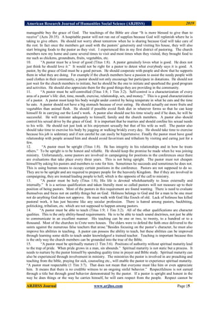 American Research Journal of Humanities Social Science (ARJHSS)R) 2019
ARJHSS Journal www.arjhss.com Page |5
manageable buy the grace of God. The teachings of the Bible are clear “It is more blessed to give than to
receive” (Acts 20:35). A hospitable pastor will not run out of supplies because God will replenish where he is
taking to give others. He should not worry about tomorrow when he is sharing because God will take care of
the rest. In fact once the members get used with the pastors‟ generosity and visiting his house, they will also
start bringing foods to the pastor as they visit. I experienced this in my first district of pastoring. The church
members new my home and came several times to visit and most times when they visited, they brought food to
me such as chickens, groundnuts, fruits, vegetables, etc.
10. “A pastor must be a lover of good (Titus 1:8). A pastor genuinely loves what is good. He does not
just think he should love it.” It would not be right for a pastor to detest what everybody says it is good. A
pastor, by the grace of God must be a good person. He should cooperate with people and show that he supports
them in what they are doing. For example if the church members have a passion to assist the needy people with
used clothes in their community, a pastor should not only encourage but participate in donations. He should not
just wait for the church members to initiate, but he should be the one to initiate and spearhead the good program
and activities. He should also appreciate them for the good things they are providing in the community.
11. “A pastor must be self-controlled (Titus 1:8; 1 Tim 3:2). Self-control is a characterization of every
area of a pastor‟s life: diet, time, mouth, exercise, relationship, sex, and money.” This is a good characterization
of a pastor. A pastor must keep his body weight under control by being temperate in what he eats and the time
he eats. A pastor should not have a big stomach because of over eating. He should actually eat more fruits and
vegetables than animal flesh. He should if possible avoid flesh diet in whatever forms so that he can keep
himself fit in carrying out the Lord‟s work. A pastor also should use his time wisely and if he does, he will be
successful. He will minister adequately to himself, family and the church members. A pastor also should
control his sexual drive by the grace of God. It is important that he marries and should confine his sexual needs
to his wife. He should not just look at his enjoyment sexually but that of his wife as well. The pastor also
should take time to exercise his body by jogging or walking briskly every day. He should take time to exercise
because his job is sedentary and if not careful he can easily be hypertensive. Finally the pastor must have good
relationship with people around him and should avoid favoritism and tribalism by visiting and caring just for a
few.
12. “A pastor must be upright (Titus 1:8). He has integrity in his relationships and in how he treats
others.” To be upright is to be honest and reliable. He should keep the promise he made when he was joining
ministry. Unfortunately, some pastors are involved in campaigning for positions in the conferences once there
are evaluations that take place every three years. This is not being upright. The pastor must not cheapen
himself by asking his pastors and members to vote for him. Sometimes he succeeds and sometimes he does not.
This is using human means to occupy certain positions in the conference. Pastors are not supposed to do so.
They are to be upright and are required to prepare people for the heavenly Kingdom. But if they are involved in
campaigning, they are instead leading people to hell, which is the opposite of the call to ministry.
13. “A pastor must be holy (Titus 1:8); His life is devoted wholeheartedly to Jesus externally and
internally.” It is a serious qualification and taken literally most so called pastors will not measure up to their
position of being pastors. Most of the pastors in this requirement are found wanting. There is need to evaluate
themselves and focus not on earthly things but on God. Holiness belongs to God and for a man to be one must
not do anything God does not approve. He must walk with God like Enoch of old. Lack of holiness has killed
pastoral work, it has just become like any secular profession. There is hatred among pastors, backbiting,
politicking, tribalism, etc. which are not supposed to happen among pastors.
14. “A pastor must be able to teach (Titus 1:9; 1 Tim 3:2). All of the other qualifications are character
qualities. This is the only ability-based requirements. He is to be able to teach sound doctrines, not just be able
to communicate in an excellent manner. His teaching can be one or two, to twenty, to a hundred or to a
thousand. Most of the churches in Crete were houses. The elders were to defend the faith once delivered to the
saints against the numerous false teachers that arose.”Besides focusing on the pastor‟s character, he must also
improve his abilities in teaching. A pastor can possess the ability to teach, but these abilities can be improved
through learning some skills to teach under knowledgeof a trained teacher. Teaching is important because this
is the only way the church members can be grounded into the true of the Bible.
15. “A pastor must be spiritually mature (1 Tim 3:6). Positions of authority without spiritual maturity lead
to the trap of pride. When pride grows in a man, sin abounds.” Spiritual maturity is not static but a process. It
needs to nurture by the pastor himself by spending quality time in prayer and Bible study. Spiritual maturity can
also be experienced through involvement in ministry. The ministries the pastor is involved in are preaching and
teaching from the bible, praying for sick, counseling etc., will enable the pastor to experience spiritual maturity.
“A pastor must respectable (1 Tim 3:7). That does not mean that everyone must like him or even appreciate
him. It means that there is no credible witness to an ongoing sinful behavior.” Respectfulness is not earned
through a title but through good behavior demonstrated by the pastor. If a pastor is upright and honest in the
way he does things or the way he carries himself, he will earn respect from the people. Respect cannot be
 