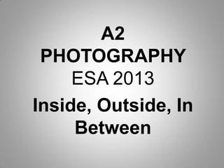 A2
 PHOTOGRAPHY
     ESA 2013
Inside, Outside, In
     Between
 