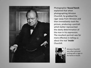 Photographer Yousuf Karsh
explained that when
photographing Winston
Churchill, he grabbed the
cigar away from Winston and
then immediately took the
picture, producing a portrait
which better represented
the steely determination of
the man in his expression.
The resultant portrait was far
more effective in telling us
about the real ‘inside’
Churchill.

              Winston Churchill
              was often pictured
              smiling with a cigar in
              his hand or mouth.
 
