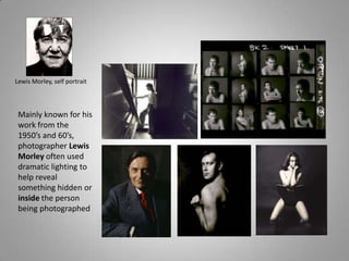 Lewis Morley, self portrait



 Mainly known for his
 work from the
 1950’s and 60’s,
 photographer Lewis
 Morley often used
 dramatic lighting to
 help reveal
 something hidden or
 inside the person
 being photographed
 