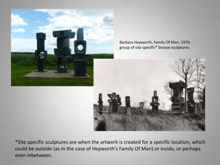 Barbara Hepworth, Family Of Man, 1970,
                                                group of site specific* bronze sculptures.




*Site specific sculptures are when the artwork is created for a specific location, which
could be outside (as in the case of Hepworth’s Family Of Man) or inside, or perhaps
even inbetween.
 