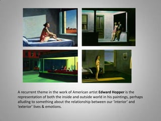 A recurrent theme in the work of American artist Edward Hopper is the
representation of both the inside and outside world in his paintings, perhaps
alluding to something about the relationship between our ‘interior’ and
‘exterior’ lives & emotions.
 
