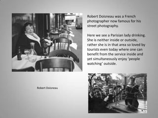Robert Doisneau was a French
                  photographer now famous for his
                  street photography.

                  Here we see a Parisian lady drinking.
                  She is neither inside or outside,
                  rather she is in that area so loved by
                  tourists even today where one can
                  benefit from the service inside and
                  yet simultaneously enjoy ‘people
                  watching’ outside.




Robert Doisneau
 