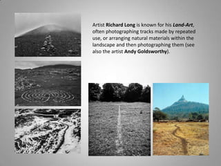 Artist Richard Long is known for his Land-Art,
often photographing tracks made by repeated
use, or arranging natural materials within the
landscape and then photographing them (see
also the artist Andy Goldsworthy).
 