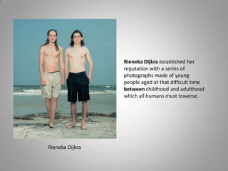 Rieneka Dijkra established her
                 reputation with a series of
                 photographs made of young
                 people aged at that difficult time
                 between childhood and adulthood
                 which all humans must traverse.




Rieneka Dijkra
 
