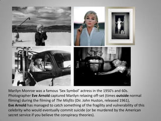 Marilyn Monroe was a famous ‘Sex Symbol’ actress in the 1950’s and 60s.
Photographer Eve Arnold captured Marilyn relaxing off-set (times outside normal
filming) during the filming of The Misfits (Dir. John Huston, released 1961),
Eve Arnold has managed to catch something of the fragility and vulnerability of this
celebrity who would eventually commit suicide (or be murdered by the American
secret service if you believe the conspiracy theories).
 