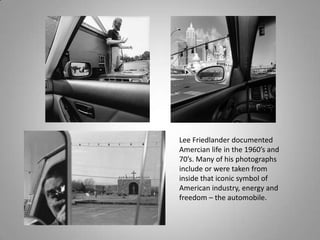 Lee Friedlander documented
Amercian life in the 1960’s and
70’s. Many of his photographs
include or were taken from
inside that iconic symbol of
American industry, energy and
freedom – the automobile.
 
