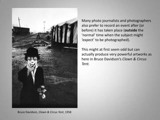 Many photo journalists and photographers
                                            also prefer to record an event after (or
                                            before) it has taken place (outside the
                                            ‘normal’ time when the subject might
                                            ‘expect’ to be photographed).

                                            This might at first seem odd but can
                                            actually produce very powerful artworks as
                                            here in Bruce Davidson’s Clown & Circus
                                            Tent.




Bruce Davidson, Clown & Circus Tent, 1958
 